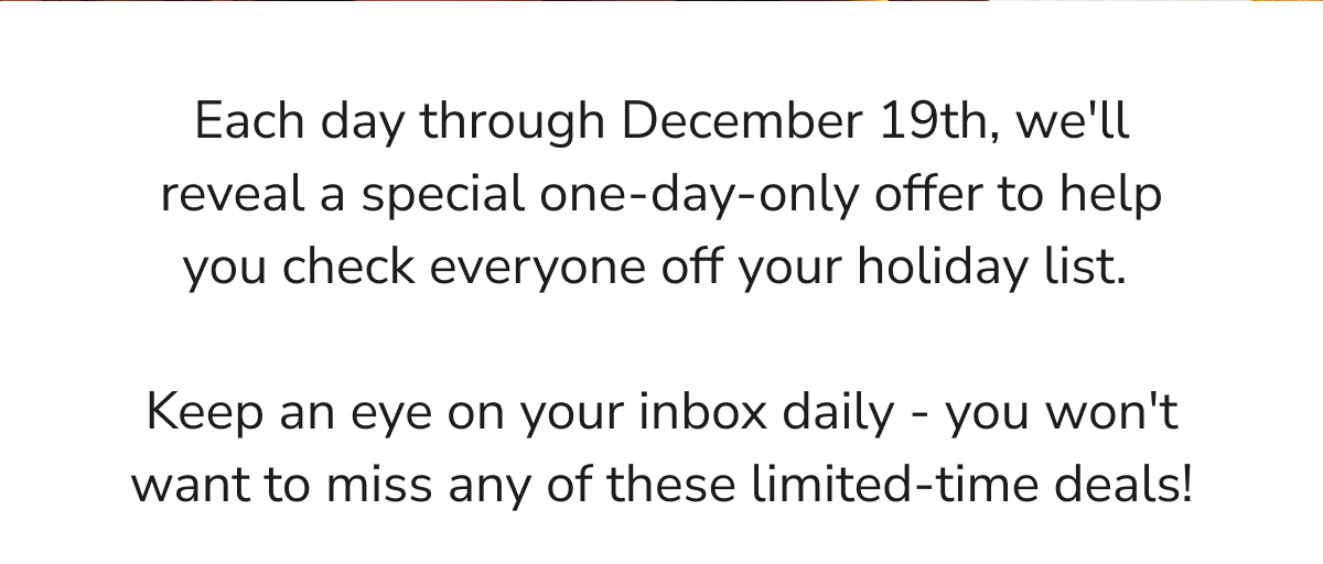 Each day through December 19th, we'll reveal a special one-day-only offer to help you check everyone off your holiday list.