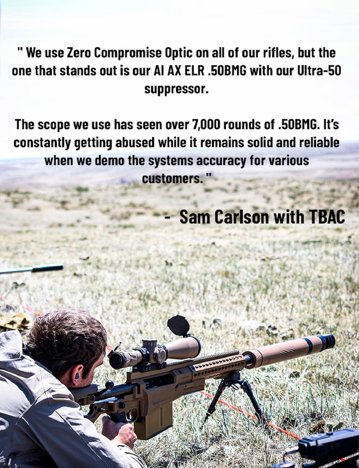" We use Zero Compromise Optic on all of our rifles, but the one that stands out is our AI AX ELR .50BMG with our Ultra-50 suppressor.  The scope we use has seen over 7,000 rounds of .50BMG. It's constantly getting abused while it remains solid and reliable when we demo the systems accuracy for various  customers. " - Sam Carlson with TBAC