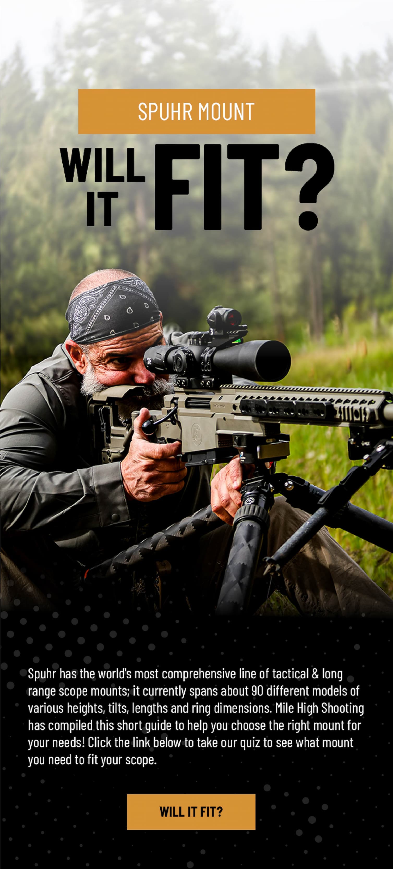 Spuhr Mount - Will It Fit? - Spuhr has the world's most comprehensive line of tactical & long range scope mounts; it currently spans about 90 different models of various heights, tilts, lengths and ring dimensions. Mile High Shooting has compiled this short guide to help you choose the right mount for your needs! Click the link below to take our quiz to see what mount you need to fit your scope. - Will It Fit?