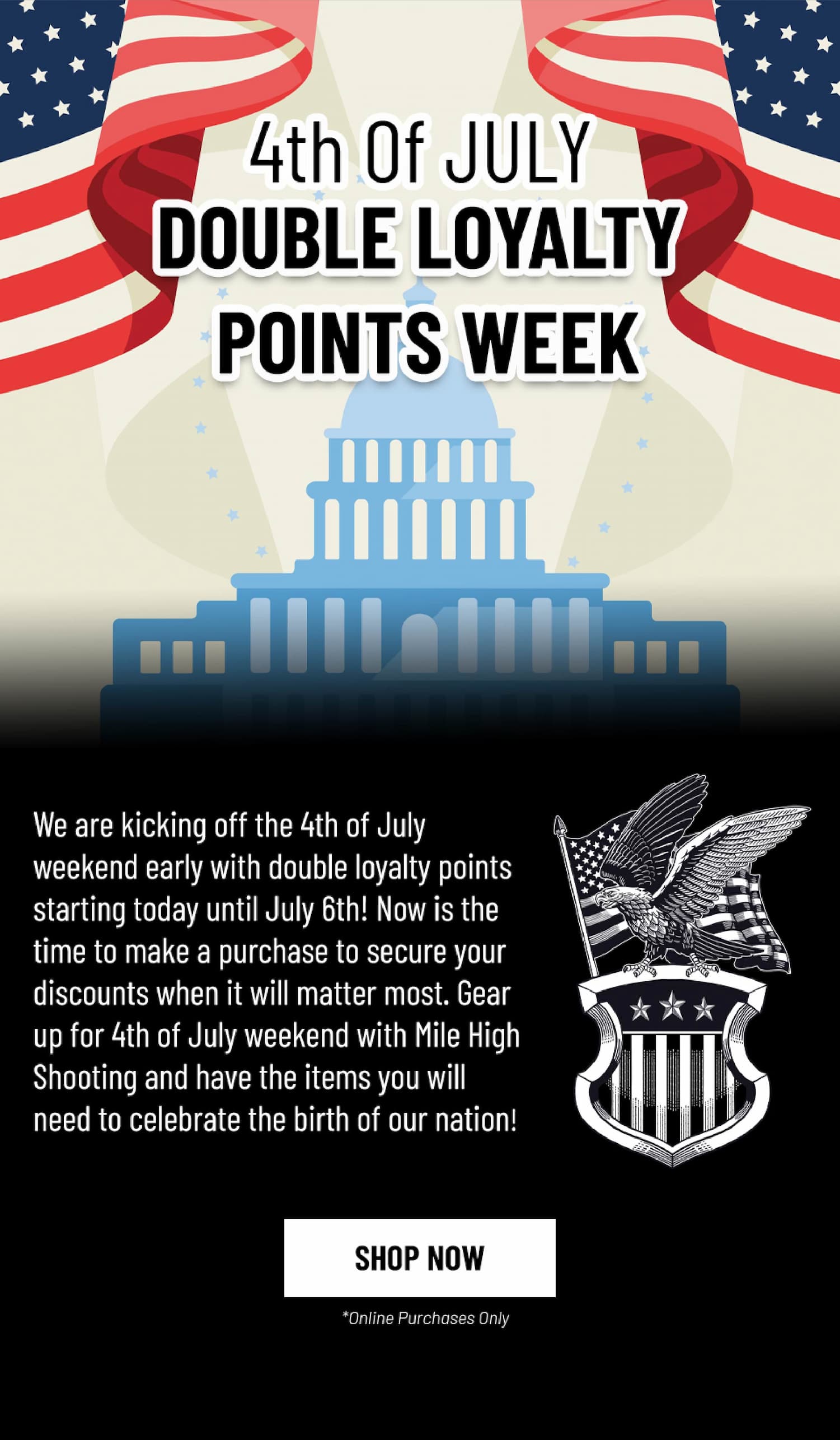 4th of July Double Loyalty Points Week - We are kicking off the 4th of July  weekend early with double loyalty points starting today until July 6th! Now is the time to make a purchase to secure your discounts when it will matter most. Gear up for 4th of July weekend with Mile High Shooting and have the items you will need to celebrate the birth of our nation!   - Shop Now