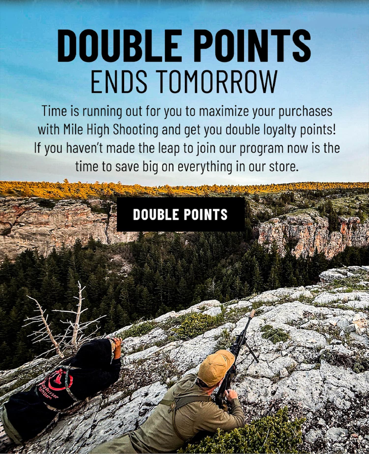 Double Points Ends Tomorrow - Time is running out for you to maximize your purchases with Mile High Shooting and get you double loyalty points! If you haven't made the leap to join our program now is the time to save big on everything in our store. - Double Points