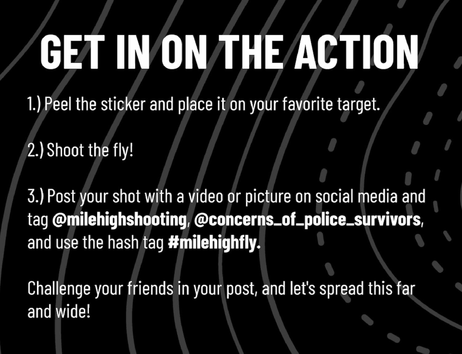 Get in on the action - 1.) Peel the sticker and place it on your favorite target.  2.) Shoot the fly!  3.) Post your shot with a video or picture on social media and tag @milehighshooting, @concerns_of_police_survivors, and use the hash tag #milehighfly.  Challenge your friends in your post, and let's spread this far and wide!