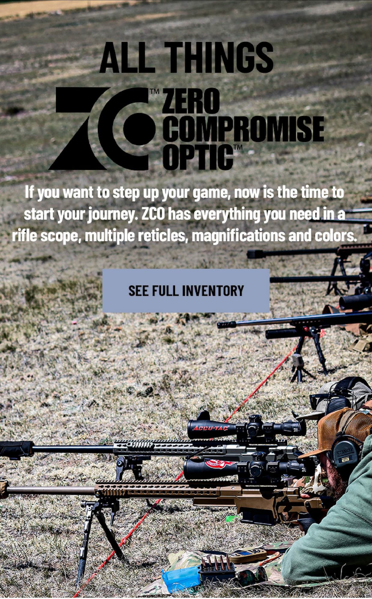 All Things ZCO - If you want to step up your game, now is the time to start your journey. ZCO has everything you need in a rifle scope, multiple reticles, magnifications and colors. - See Full Inventory
