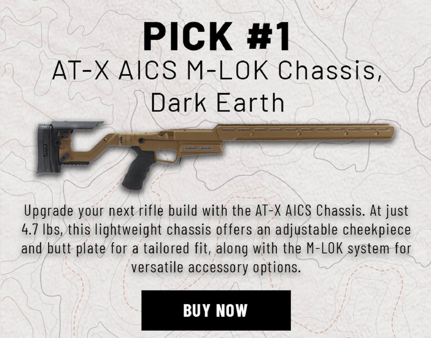 Pick #1 - AT-X AICS M-Lok Chassis, Dark Earth - Upgrade your next rifle build with the AT-X AICS Chassis. At just 4.7 lbs, this lightweight chassis offers an adjustable cheekpiece and butt plate for a tailored fit, along with the M-LOK system for versatile accessory options. - Buy Now