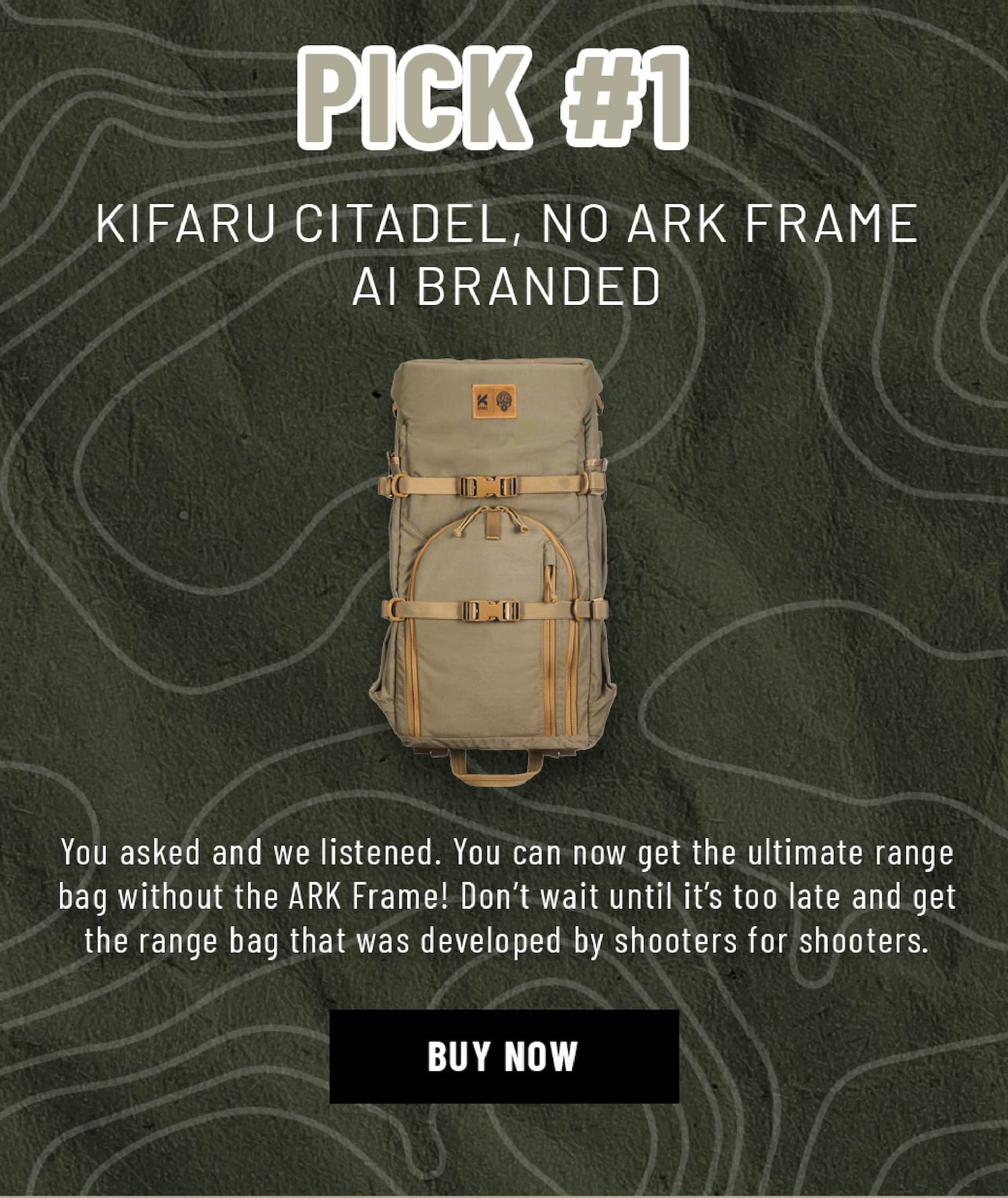 Pick #1 - KIFARU CITADEL, NO ARK FRAME AI BRANDED -  You asked and we listened. You can now get the ultimate range bag without the ARK Frame! Don't wait until it's too late and get the range bag that was developed by shooters for shooters.  - Buy Now