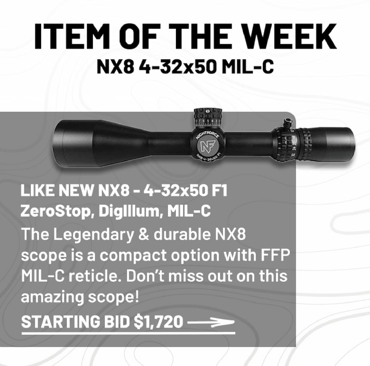 Item of the Week NX8 4-32X50 MIL-C The Legendary & durable NX8 scope is a compact option with FFP MIL-C reticle. Don't miss out on this amazing scope! Starting bid $1720