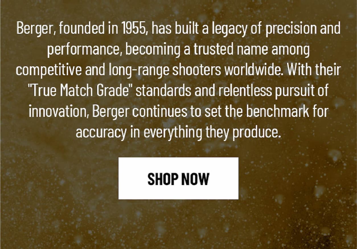 Berger, founded in 1955, has built a legacy of precision and performance, becoming a trusted name among  competitive and long-range shooters worldwide. With their "True Match Grade" standards and relentless pursuit of innovation, Berger continues to set the benchmark for accuracy in everything they produce. - Shop Now