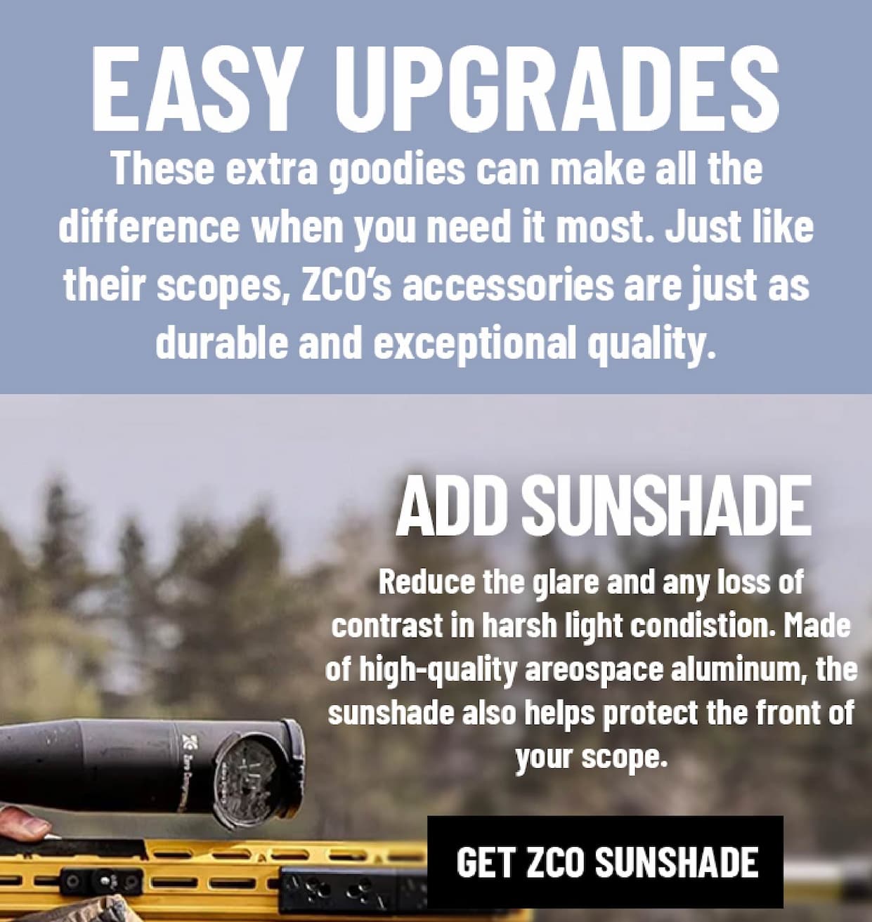 Easy Upgrades - difference when you need it most. Just like their scopes, ZCO's accessories are just as durable and exceptional quality. - Add Sunshade - Reduce the glare and any loss of contrast in harsh light condistion. Made of high-quality areospace aluminum, the sunshade also helps protect the front of your scope. - Get ZCO Sunshade