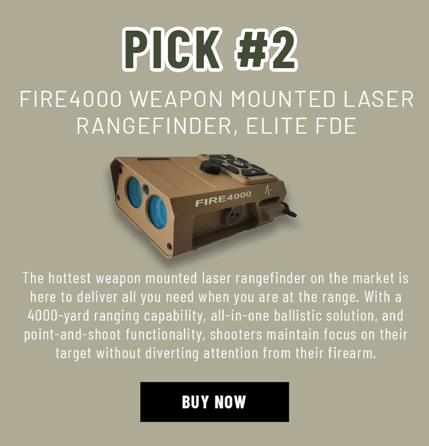 Pick #2 - FIRE4000 WEAPON MOUNTED LASER RANGEFINDER, ELITE FDE - he hottest weapon mounted laser rangefinder on the market is here to deliver all you need when you are at the range. With a 4000-yard ranging capability, all-in-one ballistic solution, and  point-and-shoot functionality, shooters maintain focus on their target without diverting attention from their firearm.  - Buy Now