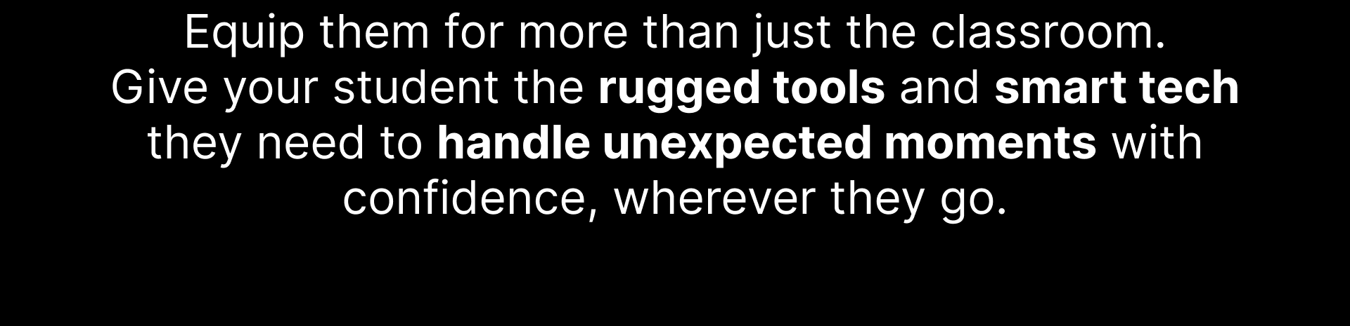 Equip them for more than just the classroom. Give your student the rugged tools and smart tech they need to handle unexpected moments with confidence, wherever they go.