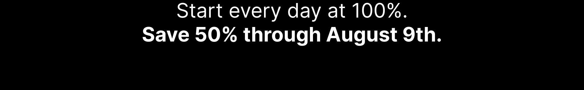 Start every day at 100%. Save 50% through August 9th.