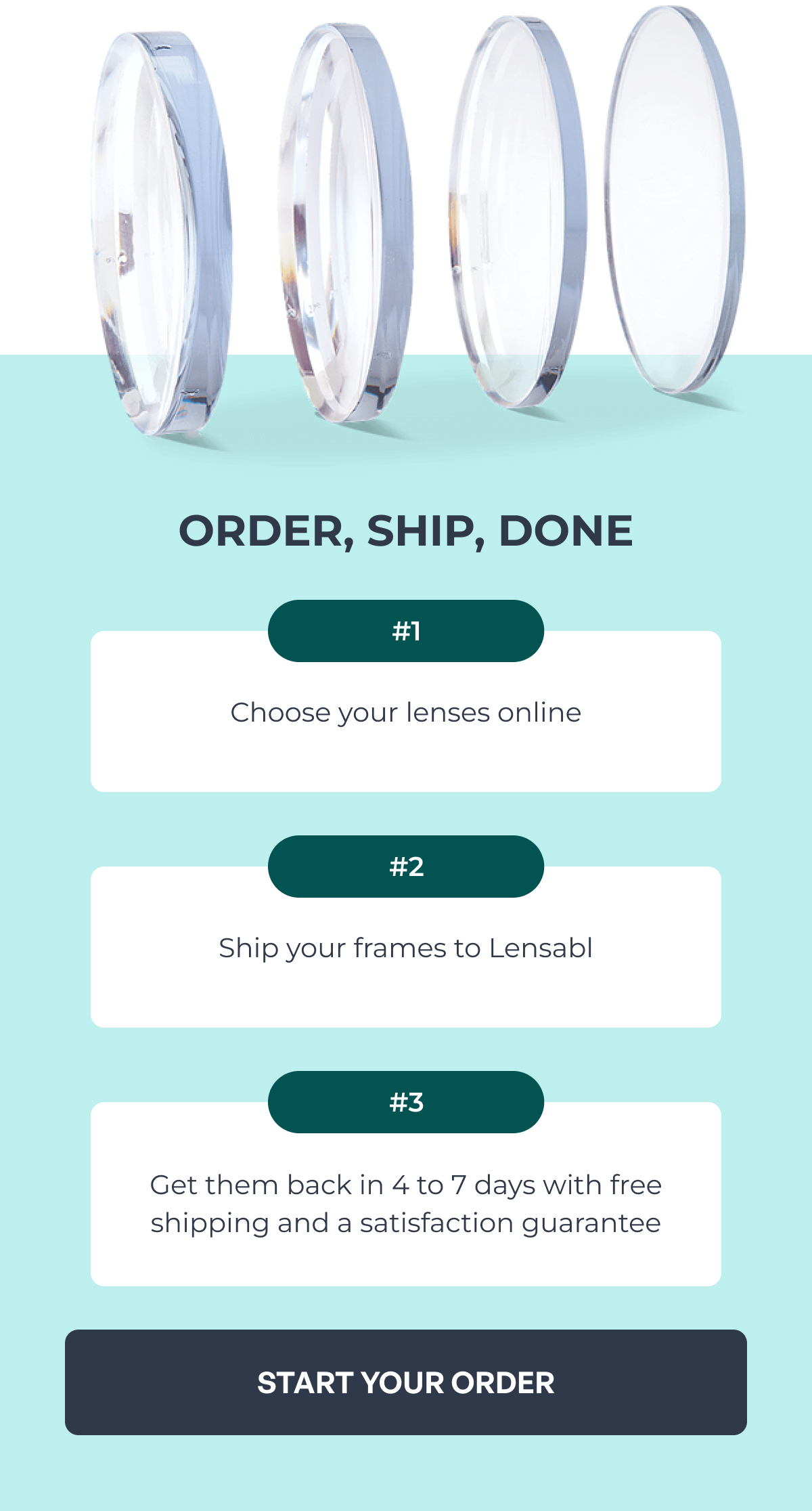 order, ship, done choose your lenses online #1 ship your frames to lensabl #2 get them back in 4 to 7 days with free shipping and a satisfaction guarantee #3 start your order
