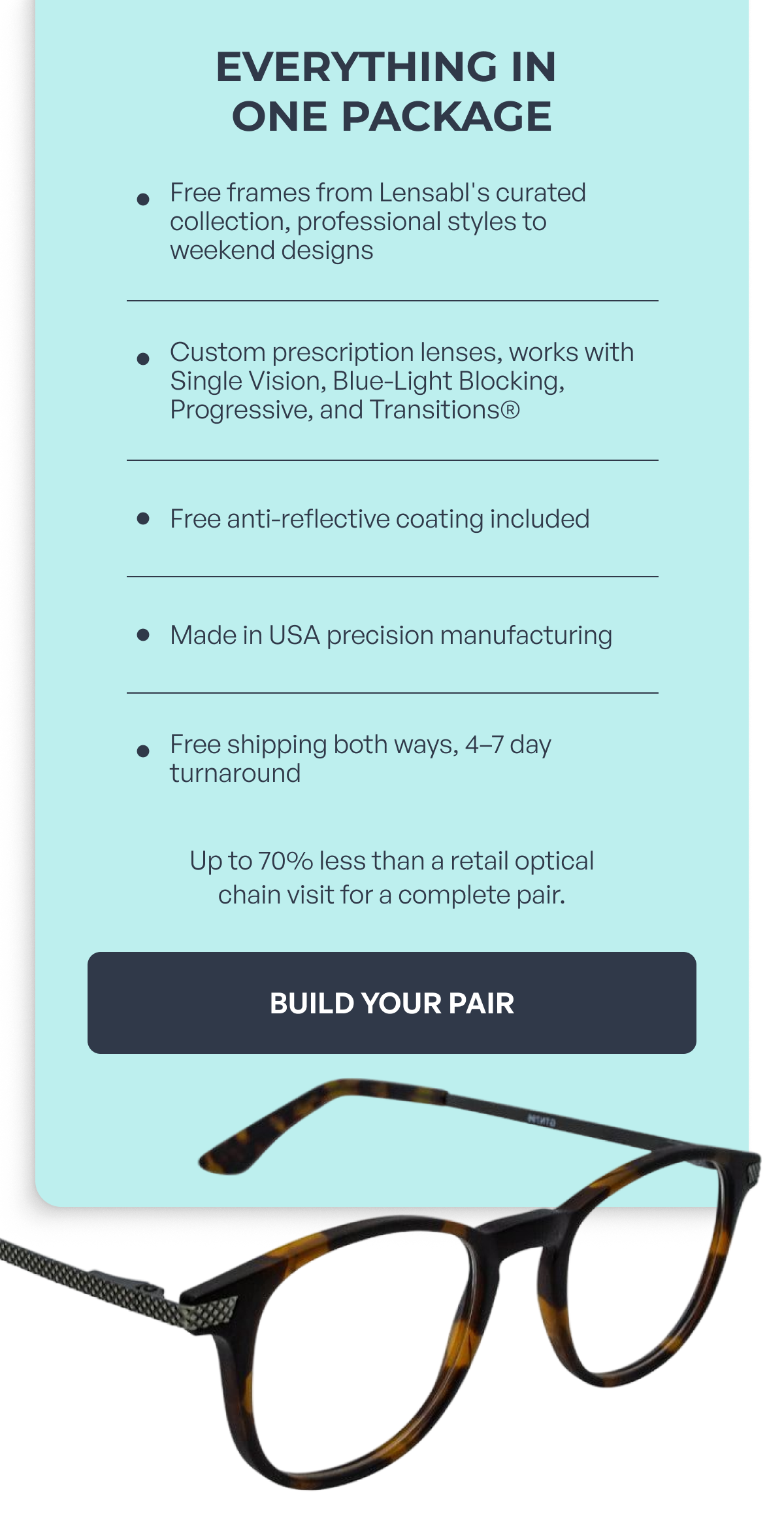 everything in one package free frames from lensabl's curated collection, professional styles to weekend designs custom prescription lenses, works with single vision, blue-light blocking, progressive, and transitions® free anti-reflective coating included made in usa precision manufacturing free shipping both ways, 4–7 day turnaround up to 70% less than a retail optical
chain visit for a complete pair. build your pair