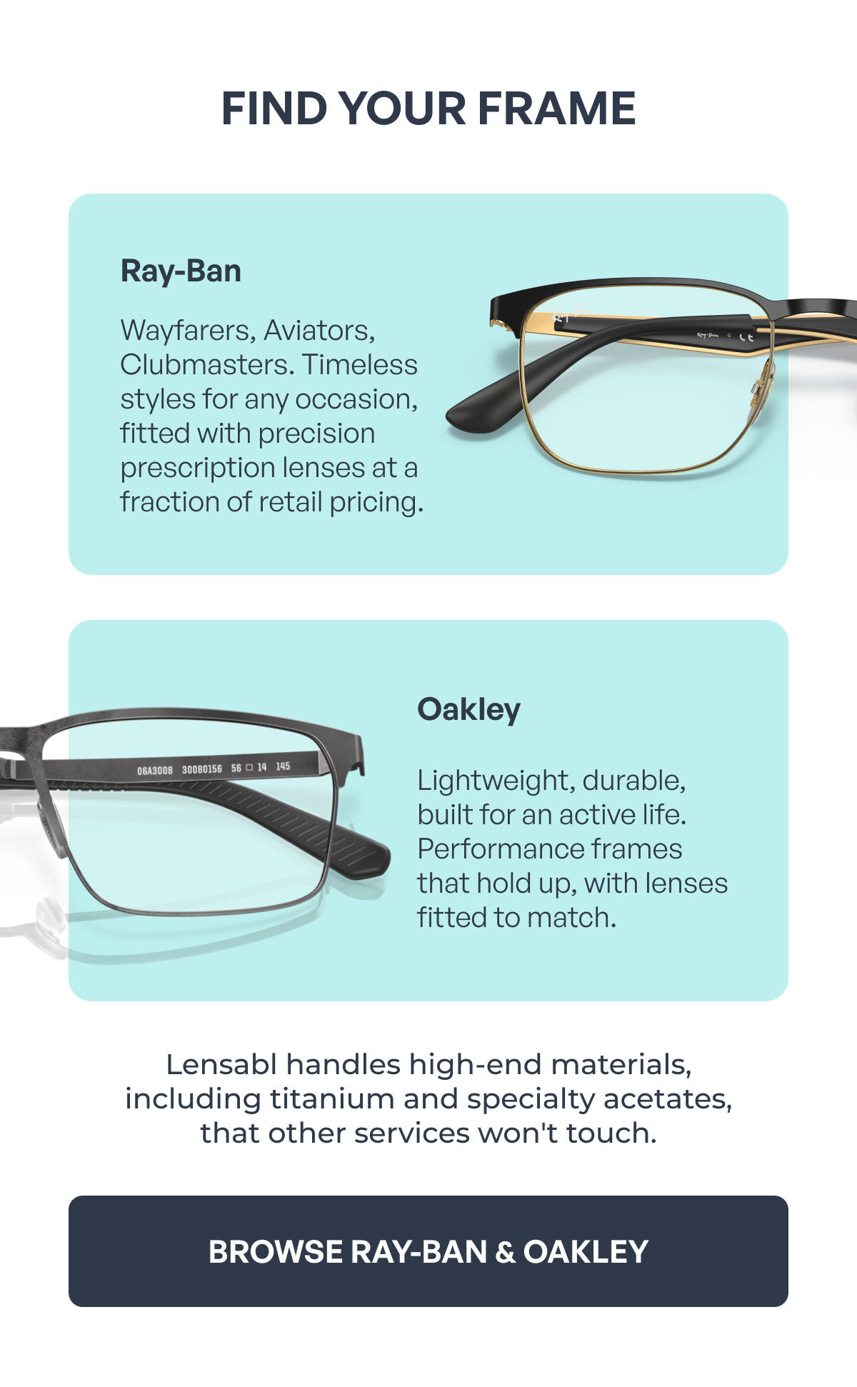 find your frame ray-ban oakley wayfarers, aviators, clubmasters. timeless styles for any occasion, fitted with precision prescription lenses at a fraction of retail pricing. lightweight, durable, built for an active life. performance frames that hold up, with lenses fitted to match. lensabl handles high-end materials,
including titanium and specialty acetates,
that other services won't touch. browse ray-ban & oakley