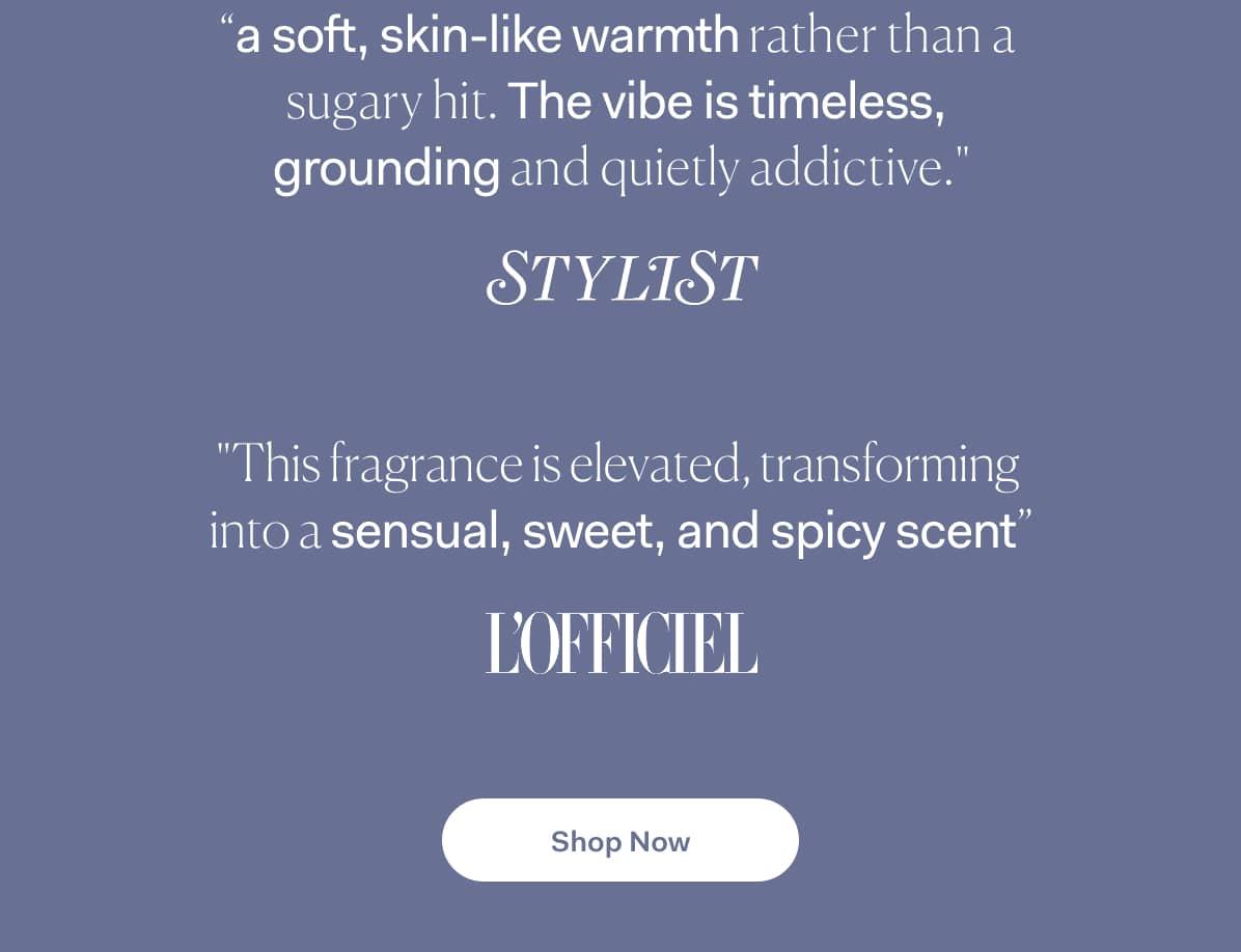 “a soft, skin-like warmth rather than a  sugary hit. The vibe is timeless,  grounding and quietly addictive." >> Shop Now  