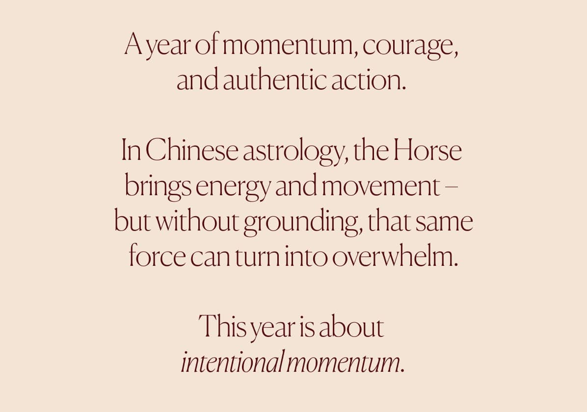 A year of momentum, courage,  and authentic action.   In Chinese astrology, the Horse  brings energy and movement –  but without grounding, that same force can turn into overwhelm.  This year is about  intentional momentum.