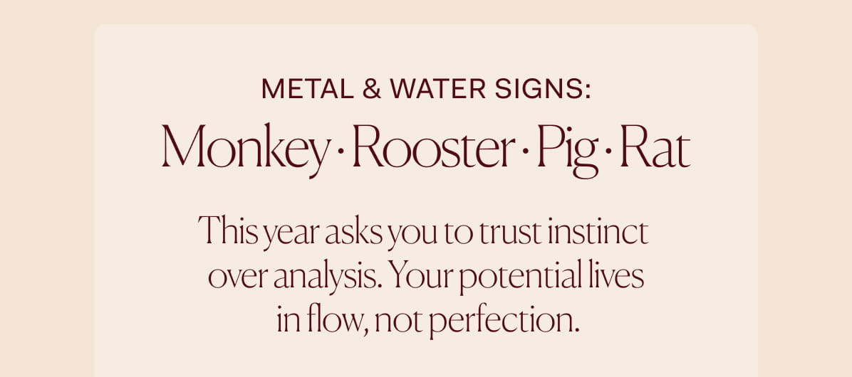 METAL & WATER SIGNS: Monkey · Rooster · Pig · Rat |  This year asks you to trust instinct   over analysis. Your potential lives   in flow, not perfection.