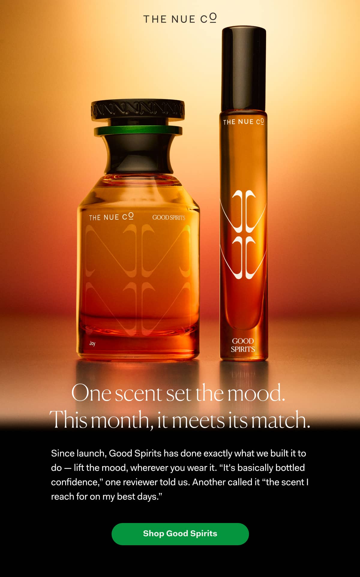 One scent set the mood.  This month, it meets its match.  Since launch, Good Spirits has done exactly what we built it to do — lift the mood, wherever you wear it. “It's basically bottled confidence,” one reviewer told us. Another called it “the scent I reach for on my best days.”