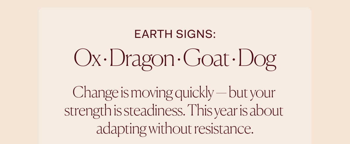 EARTH Signs: Ox · Dragon · Goat · Dog | Change is moving quickly — but your  strength is steadiness. This year is about  adapting without resistance.