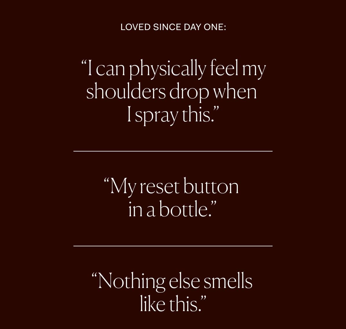 “I can physically feel my shoulders drop when  I spray this.” | “My reset button  in a bottle.” | “Nothing else smells  like this.” 