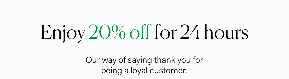 Enjoy 20% off for 24 hours | Our way of saying thank you for being a loyal customer.