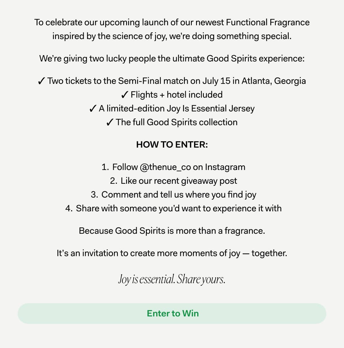 To celebrate our upcoming launch of our newest Functional Fragrance inspired by the science of joy, we’re doing something special. We’re giving two lucky people the ultimate Good Spirits experience: ✓ Two tickets to the Semi-Final match on July 15 in Atlanta, Georgia ✓ Flights + hotel included ✓ A limited-edition Joy Is Essential Jersey ✓ The full Good Spirits collection HOW TO ENTER: Follow @thenue_co on Instagram Like our recent giveaway post Comment and tell us where you find joy Share with someone you’d want to experience it with Because Good Spirits is more than a fragrance. It’s an invitation to create more moments of joy — together. Joy is essential. Share yours.