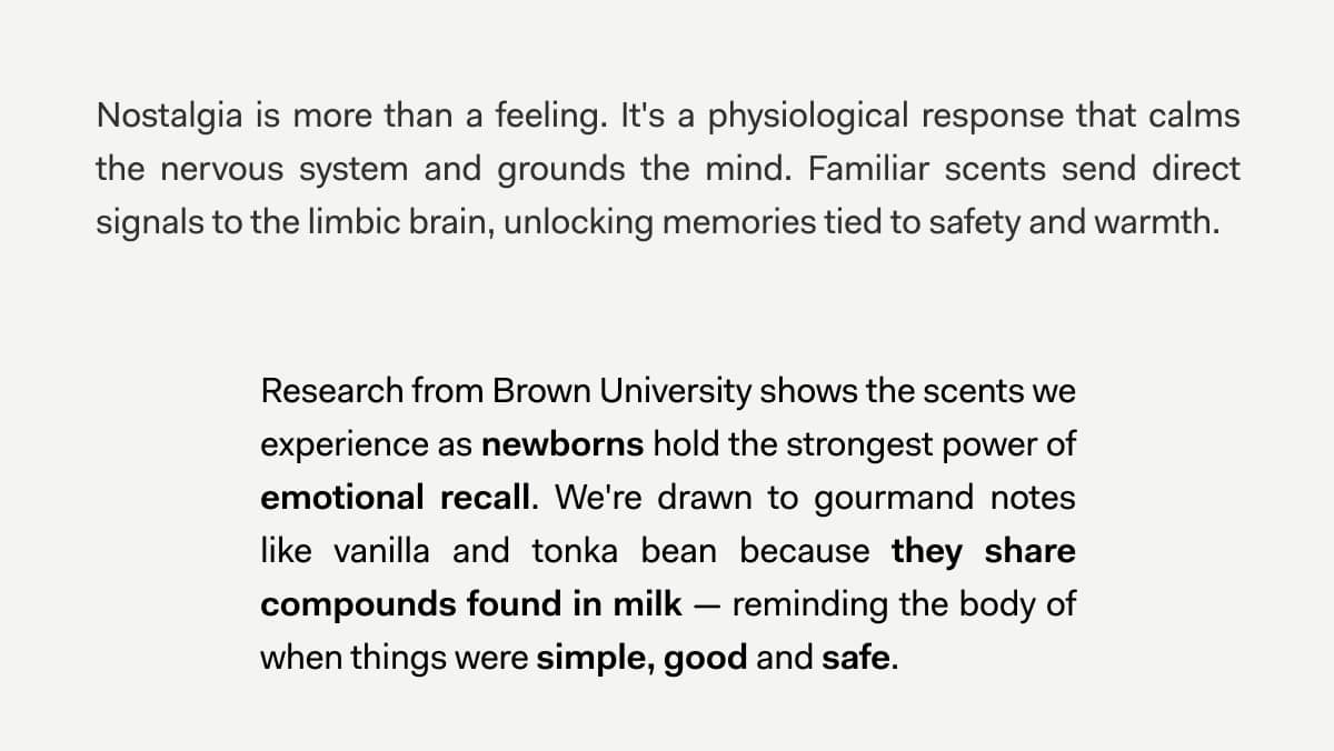 Nostalgia is more than a feeling. It's a physiological response that calms the nervous system and grounds the mind. Familiar scents send direct signals to the limbic brain, unlocking memories tied to safety and warmth.