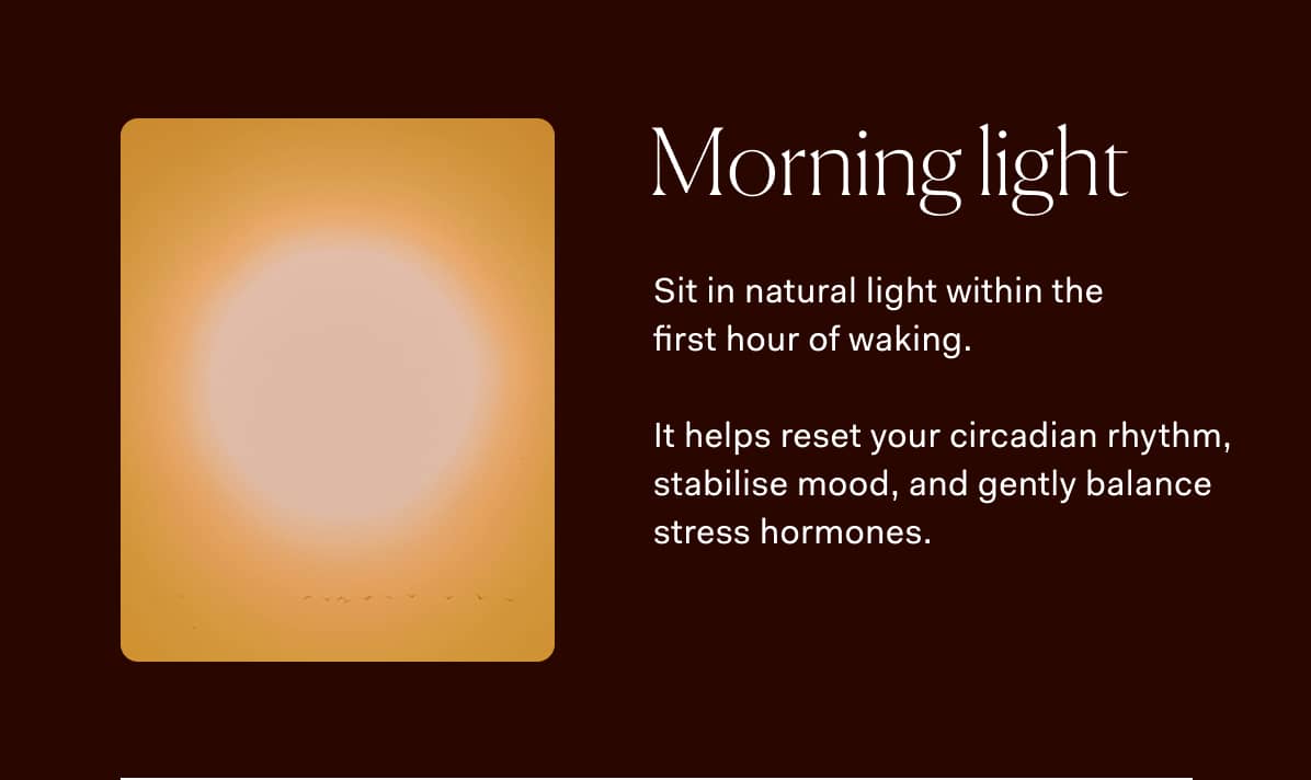 Morning light Sit in natural light within the  first hour of waking.  It helps reset your circadian rhythm, stabilise mood, and gently balance stress hormones.