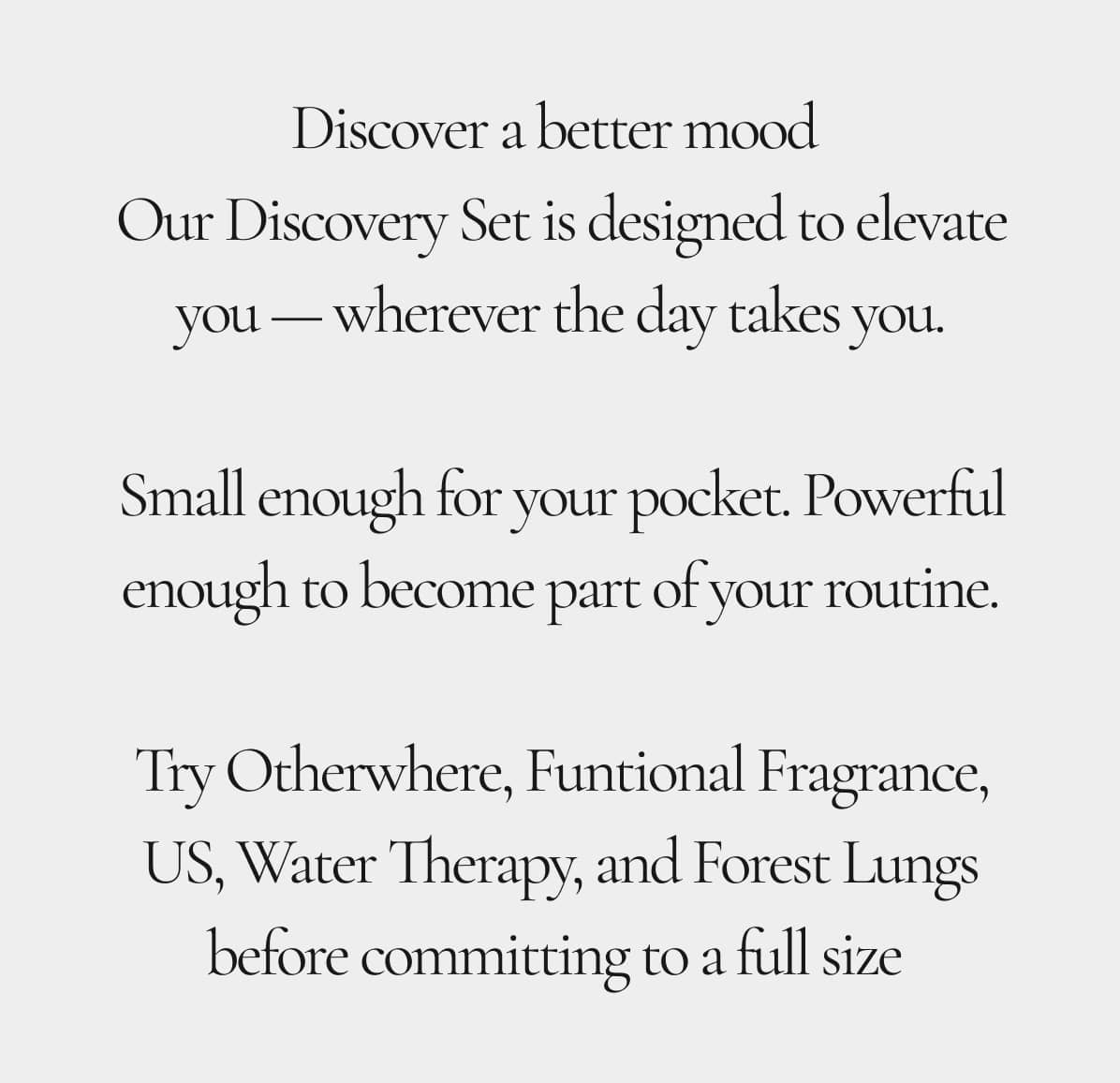 Discover a better mood  Our Discovery Set is designed to elevate you — wherever the day takes you.  Small enough for your pocket. Powerful enough to become part of your routine.