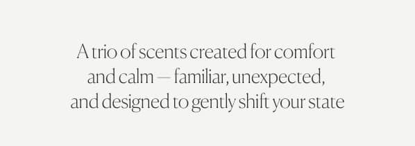A trio of scents created for comfort  and calm — familiar, unexpected,  and designed to gently shift your state
