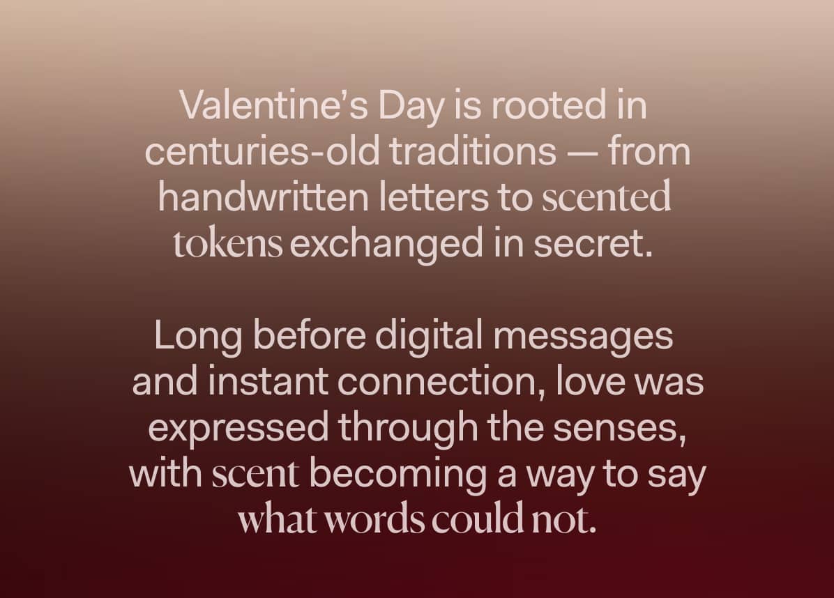Valentine’s Day is rooted in  centuries-old traditions — from handwritten letters to scented  tokens exchanged in secret.   Long before digital messages  and instant connection, love was expressed through the senses,  with scent becoming a way to say  what words could not.