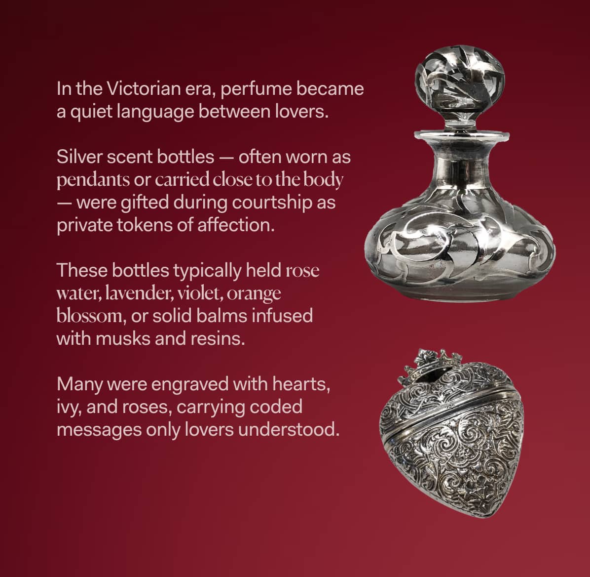 In the Victorian era, perfume became  a quiet language between lovers.   Silver scent bottles — often worn as  pendants or carried close to the body  — were gifted during courtship as  private tokens of affection.  These bottles typically held rose  water, lavender, violet, orange  blossom, or solid balms infused  with musks and resins.  Many were engraved with hearts,  ivy, and roses, carrying coded  messages only lovers understood.