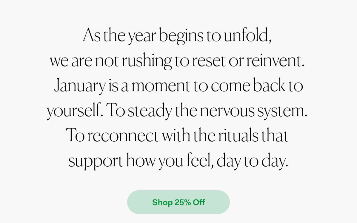 As the year begins to unfold, we are not rushing to reset or reinvent. janurary is a moment to comback to yourself. to steady the nervous system. To reconnect with the rituals that support how you feel, day to day. >> Shop 25% off