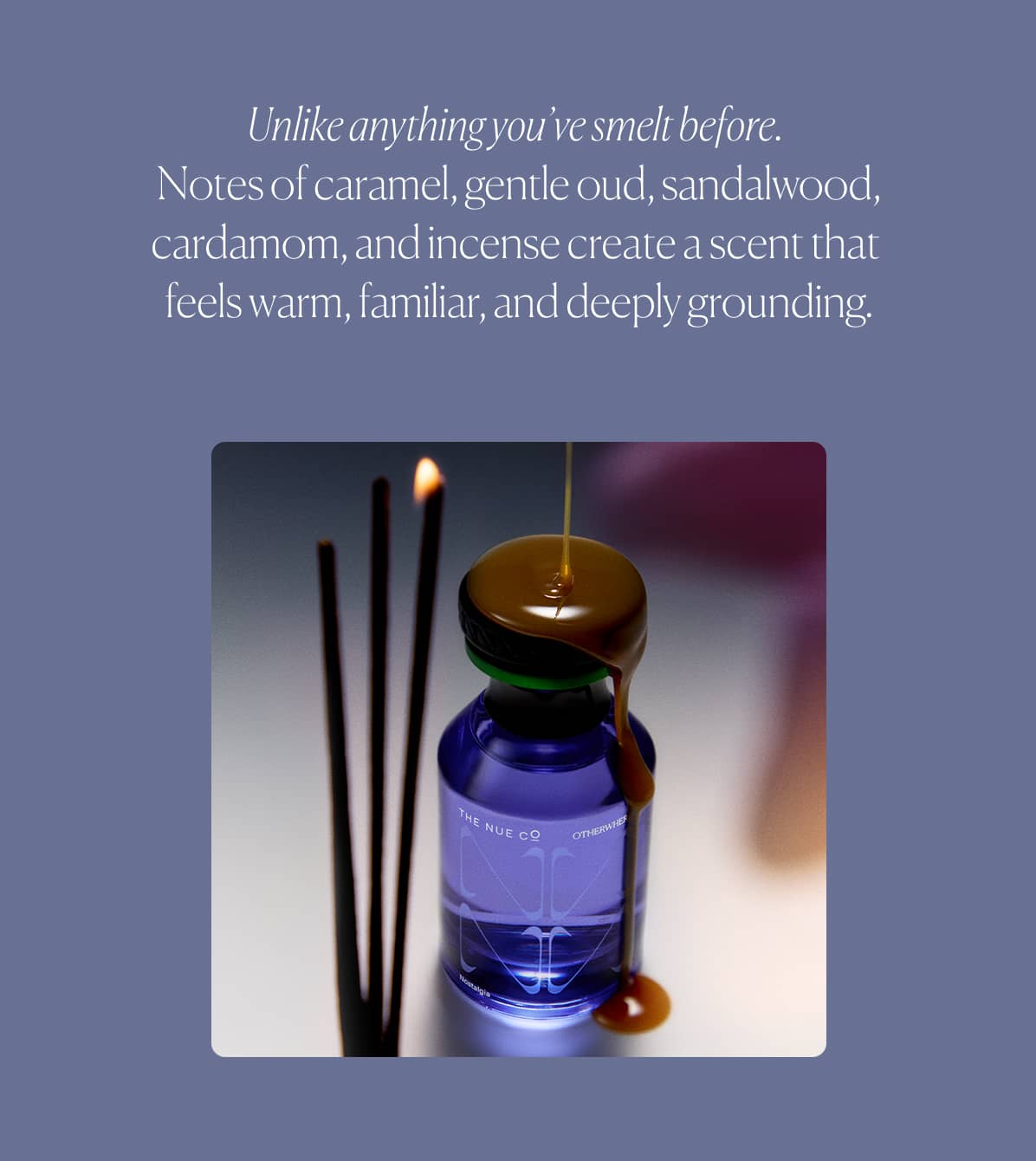 Unlike anything you’ve smelt before.  Notes of caramel, gentle oud, sandalwood, cardamom, and incense create a scent that  feels warm, familiar, and deeply grounding.