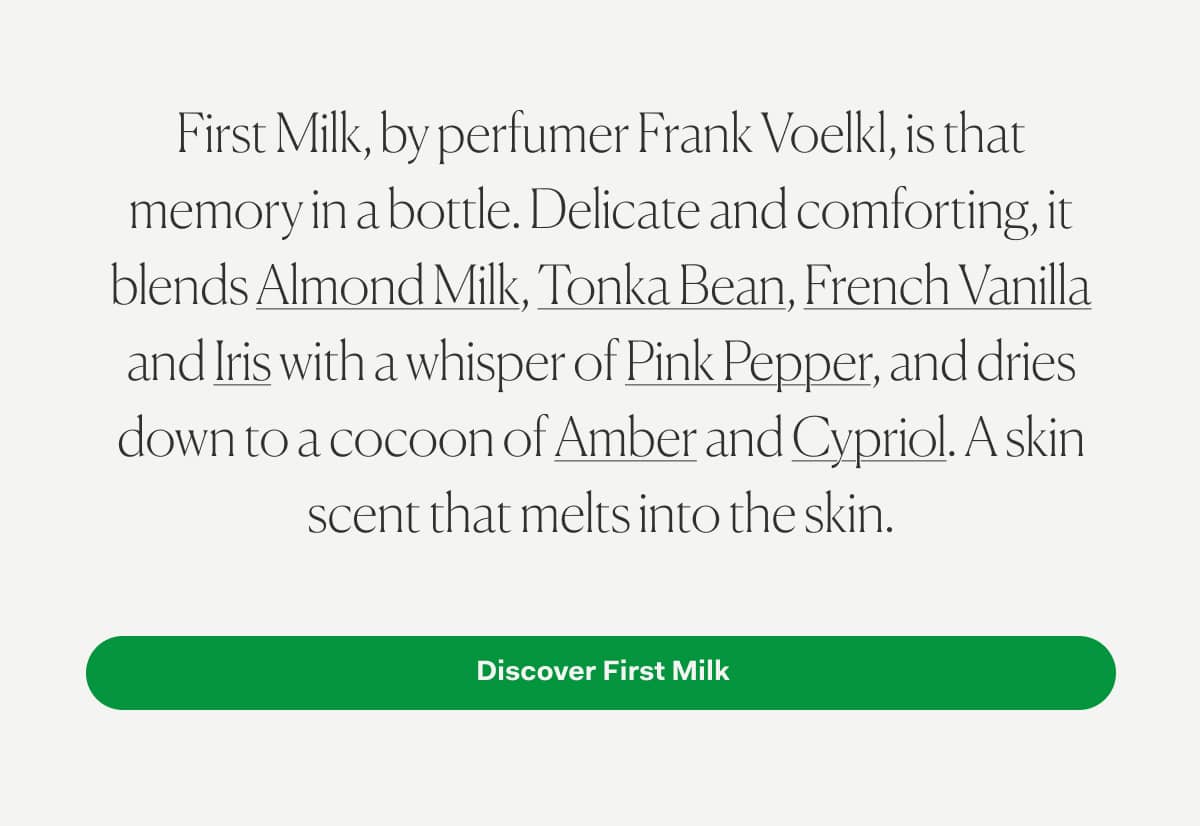 First Milk, by perfumer Frank Voelkl, is that memory in a bottle. Delicate and comforting, it blends Almond Milk, Tonka Bean, French Vanilla and Iris with a whisper of Pink Pepper, and dries down to a cocoon of Amber and Cypriol. A skin scent that melts into the skin. 