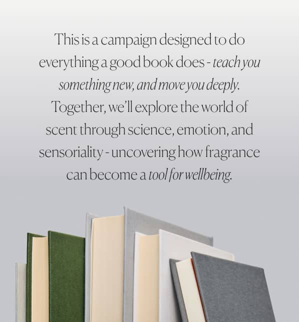 Tjhis is a campaign designed to do everything a good book does - teach you something new, and move you deeply Together, we'll explore the world of scent through science, emotions, and sensoriality - uncovering how fragrance can become a tool for wellbeing.