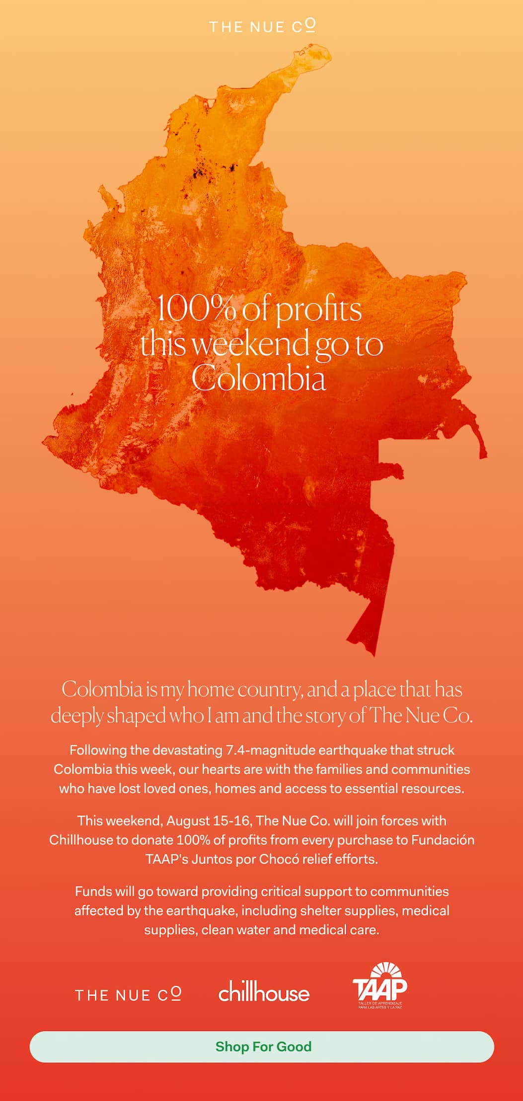 Colombia is my home country, and a place that has deeply shaped who I am and the story of The Nue Co. Following the devastating 7.4-magnitude earthquake that struck Colombia this week, our hearts are with the families and communities who have lost loved ones, homes and access to essential resources.  This Friday, August 14, The Nue Co. will donate 100% of proceeds from every purchase to Fundación TAAP's Juntos por Chocó relief efforts.  Funds will go toward providing critical support to communities affected by the earthquake, including shelter supplies, medical supplies, clean water and medical care. For those who would like to support the relief effort directly, you can also donate to Fundación TAAP's Juntos por Chocó initiative.  With love, Jules Miller Founder, The Nue Co.  FRIDAY, AUGUST 14 100% OF PROCEEDS. ONE DAY. FOR COLOMBIA.  | Support Now