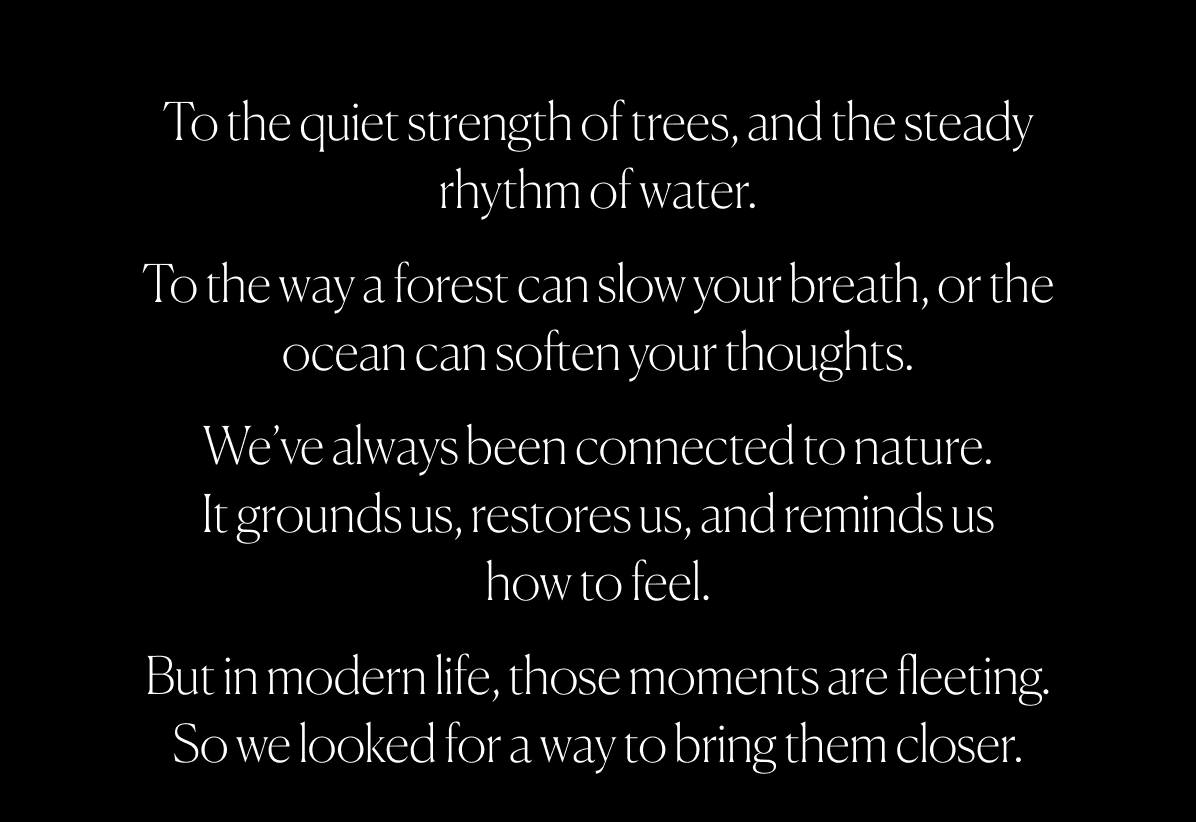 To the quiet strength of trees, and the steady rhythm of water. To the way a forest can slow your breath, or the ocean can soften your thoughts. We’ve always been connected to nature. It grounds us, restores us, and reminds us how to feel. But in modern life, those moments are fleeting. So we looked for a way to bring them closer.