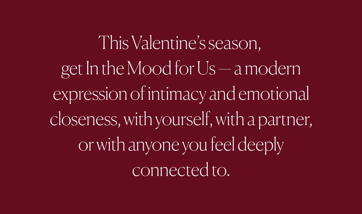 This Valentine's season, get In the Mood for Us - a modern expression of intimacy and emotional closeness, with yourself, with a partner, or with anyone you feel deeply connected to.
