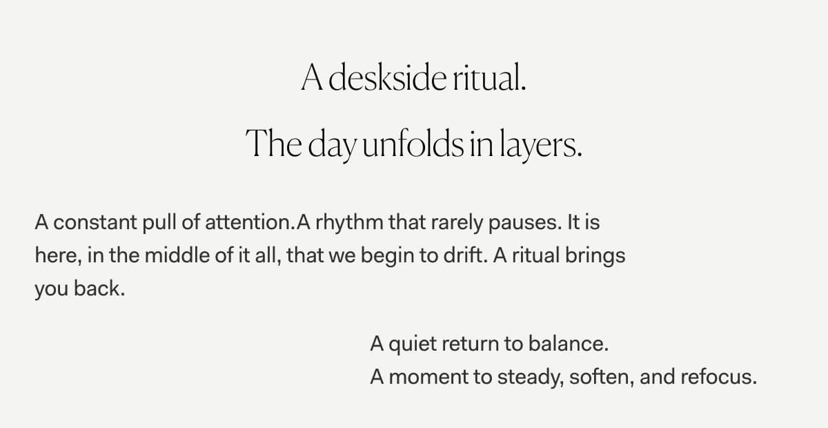 A deskside ritual. The day unfolds in layers.  | A constant pull of attention.A rhythm that rarely pauses. It is here, in the middle of it all, that we begin to drift. A ritual brings you back. | A quiet return to balance. A moment to steady, soften, and refocus.  