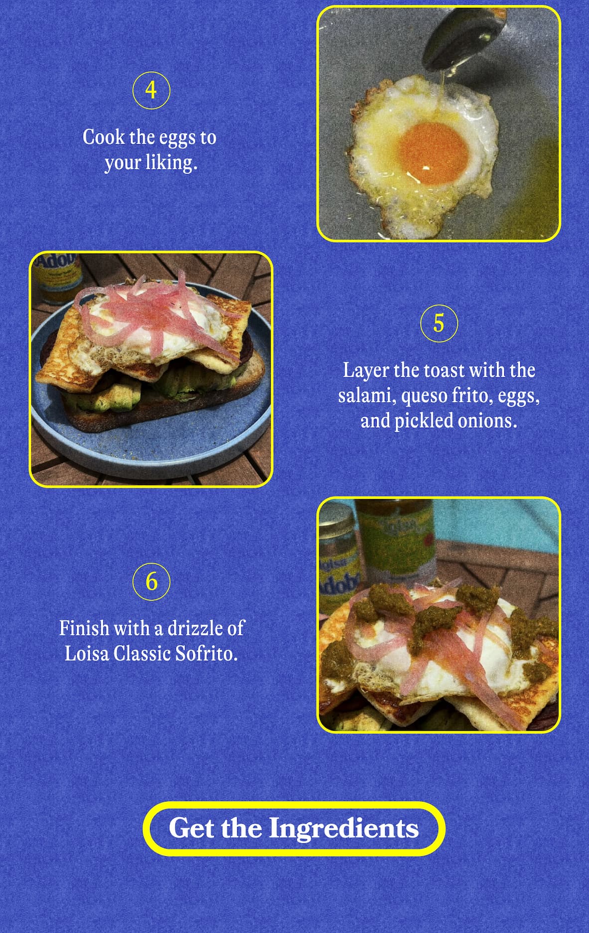 Cook the eggs to your liking. Layer the toast with the salami, queso frito, eggs, and pickled onions. Finish with a drizzle of Loisa Classic Sofrito.  GET THE INGREDIENTS