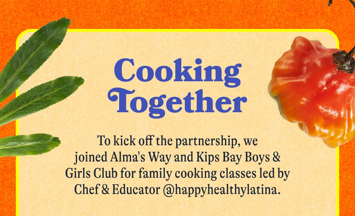 Cooking Together   To kick off the partnership, we joined Alma's Way and Kips Bay Boys & Girls Club for family cooking classes led by Chef & Educator @happyhealthylatina.