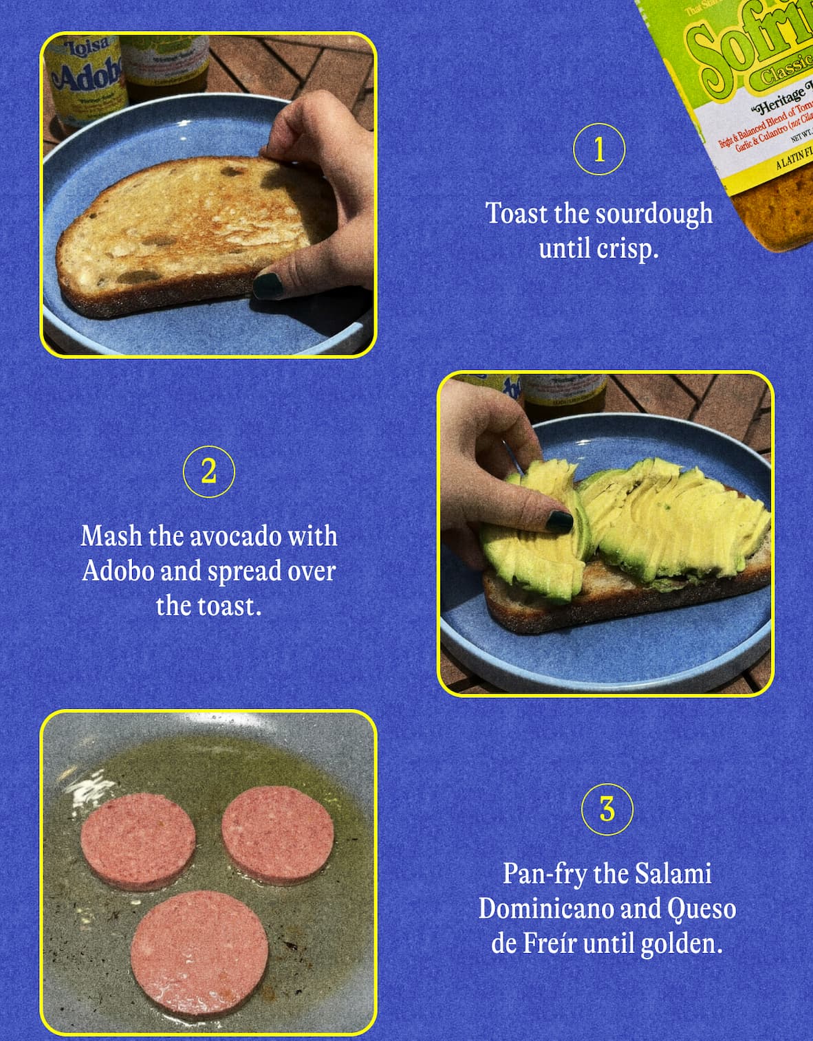Directions    Toast the sourdough until crisp. Mash the avocado with Adobo and spread over the toast. Pan-fry the Salami Dominicano and Queso de Freír until golden.