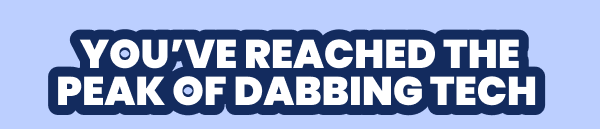 YOU'VE REACHED THE PEAK OF DABBING TECH 