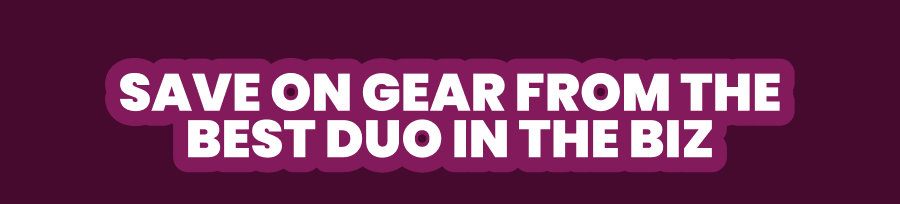 SAVE ON GEAR FROM THE BEST DUO IN THE BIZ