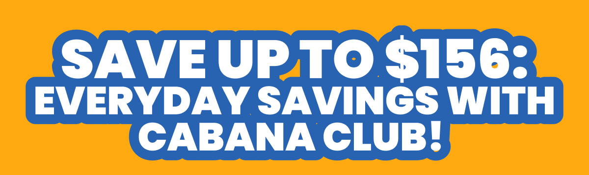 SAVE UP TO $156: EVERYDAY SAVINGS WITH CABANA CLUB! 