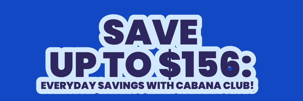 SAVE UP TO $156: EVERYDAY SAVINGS WITH CABANA CLUB! 