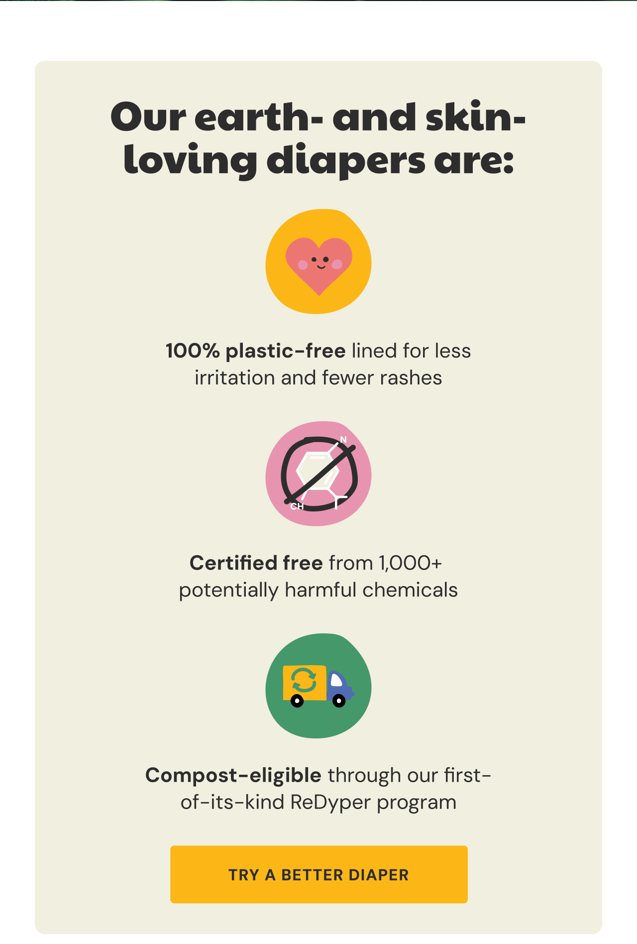 Our earth and skin loving diapers are: 100% plastic free lined | Certified free from 1,000+ harmful chemicals | Compost elgible through ReDyper | Try a Better Diaper