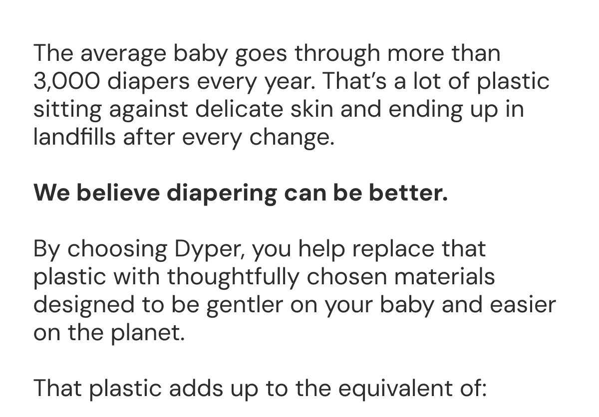 The average baby goes through more than 3,000 diapers every year. That's a lot of plastic sitting against delicate skin and ending up in landfills after every change.  We believe diapering can be better.  By choosing Dyper, you help replace that plastic with thoughtfully chosen materials designed to be gentler on your baby and easier on the planet.  That plastic adds up to the equivalent of: