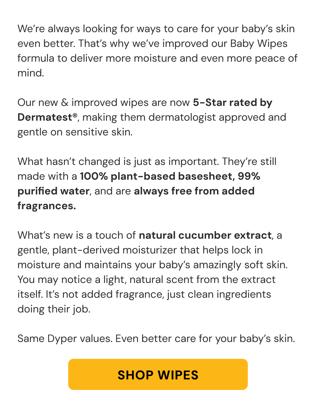 We're always looking for ways to care for your baby's skin even better. That's why we've improved our Baby Wipes formula to deliver more moisture and even more peace of mind.  Our new & improved wipes are now 5-Star rated by Dermatest®, making them dermatologist approved and gentle on sensitive skin.  What hasn't changed is just as important. They're still made with a 100% plant-based basesheet, 99% purified water, and are always free from added fragrances.  What's new is a touch of natural cucumber extract, a gentle, plant-derived moisturizer that helps lock in moisture and maintains your baby's amazingly soft skin. You may notice a light, natural scent from the extract itself. It's not added fragrance, just clean ingredients doing their job.  Same Dyper values. Even better care for your baby's skin.